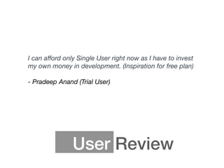 User Review
I can aﬀord only Single User right now as I have to invest
my own money in development. (Inspiration for free plan) 
 
- Pradeep Anand (Trial User)
 