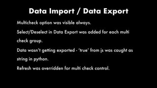 Data Import / Data Export
Multicheck option was visible always.
Select/Deselect in Data Export was added for each multi
check group.
Data wasn’t getting exported - ‘true’ from js was caught as
string in python.
Refresh was overridden for multi check control.
 