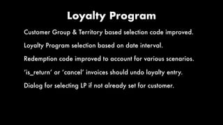 Loyalty Program
Customer Group & Territory based selection code improved.
Loyalty Program selection based on date interval.
Redemption code improved to account for various scenarios.
‘is_return’ or ‘cancel’ invoices should undo loyalty entry.
Dialog for selecting LP if not already set for customer.
 