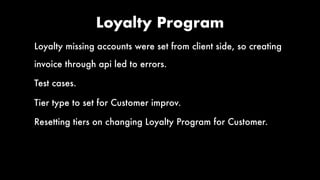 Loyalty Program
Loyalty missing accounts were set from client side, so creating
invoice through api led to errors.
Test cases.
Tier type to set for Customer improv.
Resetting tiers on changing Loyalty Program for Customer.
 