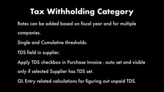 Tax Withholding Category
Rates can be added based on fiscal year and for multiple
companies.
Single and Cumulative thresholds.
TDS field in supplier.
Apply TDS checkbox in Purchase Invoice - auto set and visible
only if selected Supplier has TDS set.
GL Entry related calculations for figuring out unpaid TDS.
 