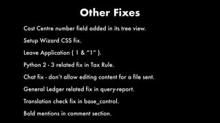 Other Fixes
Cost Centre number field added in its tree view.
Setup Wizard CSS fix.
Leave Application ( 1 & “1” ).
Python 2 - 3 related fix in Tax Rule.
Chat fix - don’t allow editing content for a file sent.
General Ledger related fix in query-report.
Translation check fix in base_control.
Bold mentions in comment section.
 