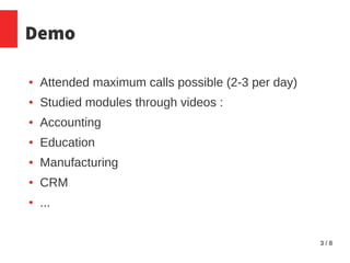 3 / 8
Demo
● Attended maximum calls possible (2-3 per day)
● Studied modules through videos :
● Accounting
● Education
● Manufacturing
● CRM
● ...
 
