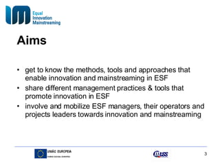 Aims get to know the methods, tools and approaches that enable innovation and mainstreaming in ESF share different management practices & tools that promote innovation in ESF  involve and mobilize ESF managers, their operators and projects leaders towards innovation and mainstreaming 