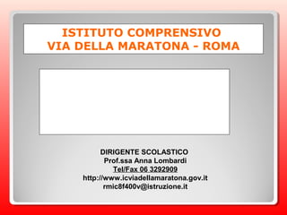 ISTITUTO COMPRENSIVO
VIA DELLA MARATONA - ROMA




          DIRIGENTE SCOLASTICO
           Prof.ssa Anna Lombardi
             Tel/Fax 06 3292909
    http://www.icviadellamaratona.gov.it
           rmic8f400v@istruzione.it
 