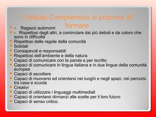 L’Istituto Comprensivo si propone di
formare - Ragazzi autonomi
 - Rispettosi degli altri, a cominciare dai più deboli e da coloro che
sono in difficoltà
 Rispettosi delle regole della comunità
 Solidali
 Consapevoli e responsabili
 Rispettosi dell’ambiente e della natura
 Capaci di comunicare con la parola e per iscritto
 Capaci di comunicare in lingua italiana e in due lingue della comunità
europea
 Capaci di ascoltare
 Capaci di muoversi ed orientarsi nei luoghi e negli spazi, nei percorsi
tra casa e scuola
 Creativi
 Capaci di utilizzare i linguaggi multimediali
 Capaci di orientarsi dinnanzi alle scelte per il loro futuro
 Capaci di senso critico.
 