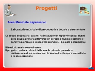 Progetti
Area Musicale espressivo
1. Laboratorio musicale di propedeutica vocale e strumentale
La scuola secondaria da anni ha instaurato un rapporto con gli alunni
della scuola primaria attraverso un percorso musicale comune e
condiviso, articolato in specifici interventi. ( Es. coro o strumento)
Il Musical: musica e movimento
Il progetto rivolto ad alunni della scuola primaria prevede la
realizzazione di un musical con lo scopo di sviluppare la creatività
e la socializzazione
 