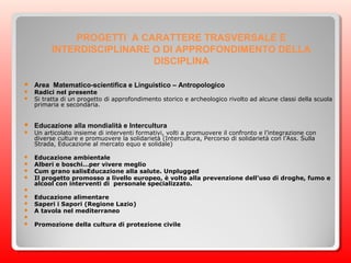 PROGETTI A CARATTERE TRASVERSALE E
INTERDISCIPLINARE O DI APPROFONDIMENTO DELLA
DISCIPLINA
 Area Matematico-scientifica e Linguistico – Antropologico
 Radici nel presente
 Si tratta di un progetto di approfondimento storico e archeologico rivolto ad alcune classi della scuola
primaria e secondaria.
 Educazione alla mondialità e Intercultura
 Un articolato insieme di interventi formativi, volti a promuovere il confronto e l’integrazione con
diverse culture e promuovere la solidarietà (Intercultura, Percorso di solidarietà con l’Ass. Sulla
Strada, Educazione al mercato equo e solidale)
 Educazione ambientale
 Alberi e boschi…per vivere meglio
 Cum grano salisEducazione alla salute. Unplugged
 Il progetto promosso a livello europeo, è volto alla prevenzione dell’uso di droghe, fumo e
alcool con interventi di personale specializzato.

 Educazione alimentare
 Saperi i Sapori (Regione Lazio)
 A tavola nel mediterraneo

 Promozione della cultura di protezione civile
 