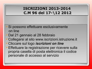 ISCRIZIONI 2013-2014ISCRIZIONI 2013-2014
C.M 96 del 17-12 2012C.M 96 del 17-12 2012
ISCRIZIONI 2013-2014ISCRIZIONI 2013-2014
C.M 96 del 17-12 2012C.M 96 del 17-12 2012
Si possono effettuare esclusivamente
on line
Dal 21 gennaio al 28 febbraio
Collegarsi al sito www.iscrizioni.istruzione.it
Cliccare sul logo iscrizioni on line
Effettuare la registrazione per ricevere sulla
propria casella di posta elettronica il codice
personale di accesso al servizio
Si possono effettuare esclusivamente
on line
Dal 21 gennaio al 28 febbraio
Collegarsi al sito www.iscrizioni.istruzione.it
Cliccare sul logo iscrizioni on line
Effettuare la registrazione per ricevere sulla
propria casella di posta elettronica il codice
personale di accesso al servizio
 