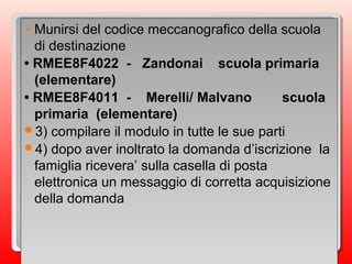 Munirsi del codice meccanografico della scuola
di destinazione
• RMEE8F4022 - Zandonai scuola primaria
(elementare)
• RMEE8F4011 - Merelli/ Malvano scuola
primaria (elementare)
3) compilare il modulo in tutte le sue parti
4) dopo aver inoltrato la domanda d’iscrizione la
famiglia ricevera’ sulla casella di posta
elettronica un messaggio di corretta acquisizione
della domanda
Munirsi del codice meccanografico della scuola
di destinazione
• RMEE8F4022 - Zandonai scuola primaria
(elementare)
• RMEE8F4011 - Merelli/ Malvano scuola
primaria (elementare)
3) compilare il modulo in tutte le sue parti
4) dopo aver inoltrato la domanda d’iscrizione la
famiglia ricevera’ sulla casella di posta
elettronica un messaggio di corretta acquisizione
della domanda
 