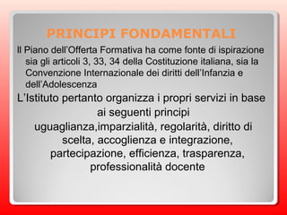PRINCIPI FONDAMENTALI
ll Piano dell’Offerta Formativa ha come fonte di ispirazione
sia gli articoli 3, 33, 34 della Costituzione italiana, sia la
Convenzione Internazionale dei diritti dell’Infanzia e
dell’Adolescenza
L’Istituto pertanto organizza i propri servizi in base
ai seguenti principi
uguaglianza,imparzialità, regolarità, diritto di
scelta, accoglienza e integrazione,
partecipazione, efficienza, trasparenza,
professionalità docente
 