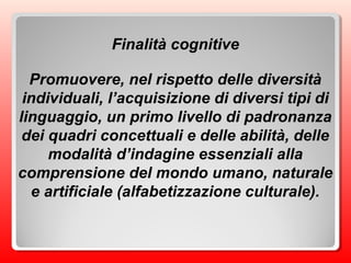 Finalità cognitive
Promuovere, nel rispetto delle diversità
individuali, l’acquisizione di diversi tipi di
linguaggio, un primo livello di padronanza
dei quadri concettuali e delle abilità, delle
modalità d’indagine essenziali alla
comprensione del mondo umano, naturale
e artificiale (alfabetizzazione culturale).
 