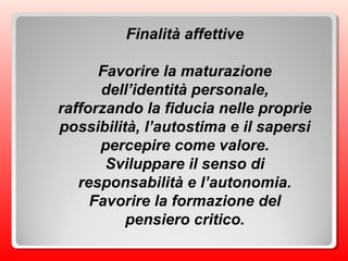 Finalità affettive
Favorire la maturazione
dell’identità personale,
rafforzando la fiducia nelle proprie
possibilità, l’autostima e il sapersi
percepire come valore.
Sviluppare il senso di
responsabilità e l’autonomia.
Favorire la formazione del
pensiero critico.
 