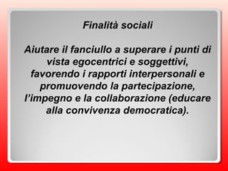 Finalità sociali
Aiutare il fanciullo a superare i punti di
vista egocentrici e soggettivi,
favorendo i rapporti interpersonali e
promuovendo la partecipazione,
l’impegno e la collaborazione (educare
alla convivenza democratica).
 