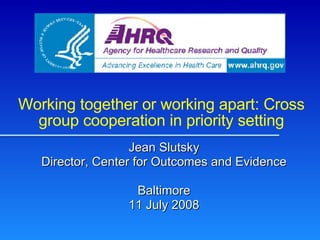 Working together or working apart: Cross group cooperation in priority setting Jean Slutsky Director, Center for Outcomes and Evidence Baltimore 11 July 2008 
