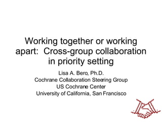 Working together or working apart:  Cross-group collaboration in priority setting Lisa A. Bero, Ph.D. Cochrane Collaboration Steering Group US Cochrane Center University of California, San Francisco 