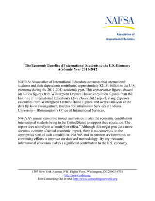The Economic Benefits of International Students to the U.S. Economy
                        Academic Year 2011-2012


NAFSA: Association of International Educators estimates that international
students and their dependents contributed approximately $21.81 billion to the U.S.
economy during the 2011-2012 academic year. This conservative figure is based
on tuition figures from Wintergreen Orchard House, enrollment figures from the
Institute of International Education's Open Doors 2012 report, living expenses
calculated from Wintergreen Orchard House figures, and overall analysis of the
data by Jason Baumgartner, Director for Information Services at Indiana
University – Bloomington’s Office of International Services.

NAFSA's annual economic impact analysis estimates the economic contribution
international students bring to the United States to support their education. The
report does not rely on a “multiplier effect.” Although this might provide a more
accurate estimate of actual economic impact, there is no consensus on the
appropriate size of such a multiplier. NAFSA and its partners are committed to
continuing efforts to improve our data and methodology. By any measure,
international education makes a significant contribution to the U.S. economy.




         1307 New York Avenue, NW, Eighth Floor, Washington, DC 20005-4701
                                 http://www.nafsa.org
             Join Connecting Our World: http://www.connectingourworld.org
 