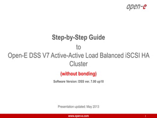 Step-by-Step Guide
to
Open-E DSS V7 Active-Active Load Balanced iSCSI HA
Cluster
(without bonding)
Software Version: DSS ver. 7.00 up10

Presentation updated: May 2013
www.open-e.com

1

 