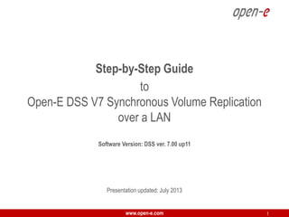 Step-by-Step Guide
to
Open-E DSS V7 Synchronous Volume Replication
over a LAN
Software Version: DSS ver. 7.00 up11

Presentation updated: July 2013
www.open-e.com

1

 