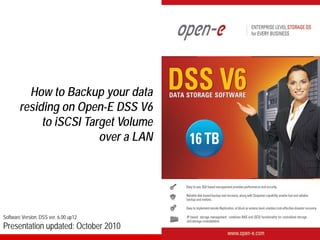 How to Backup your data
        residing on Open-E DSS V6
             to iSCSI Target Volume
                         over a LAN




Software Version: DSS ver. 6.00 up12
Presentation updated: October 2010
 