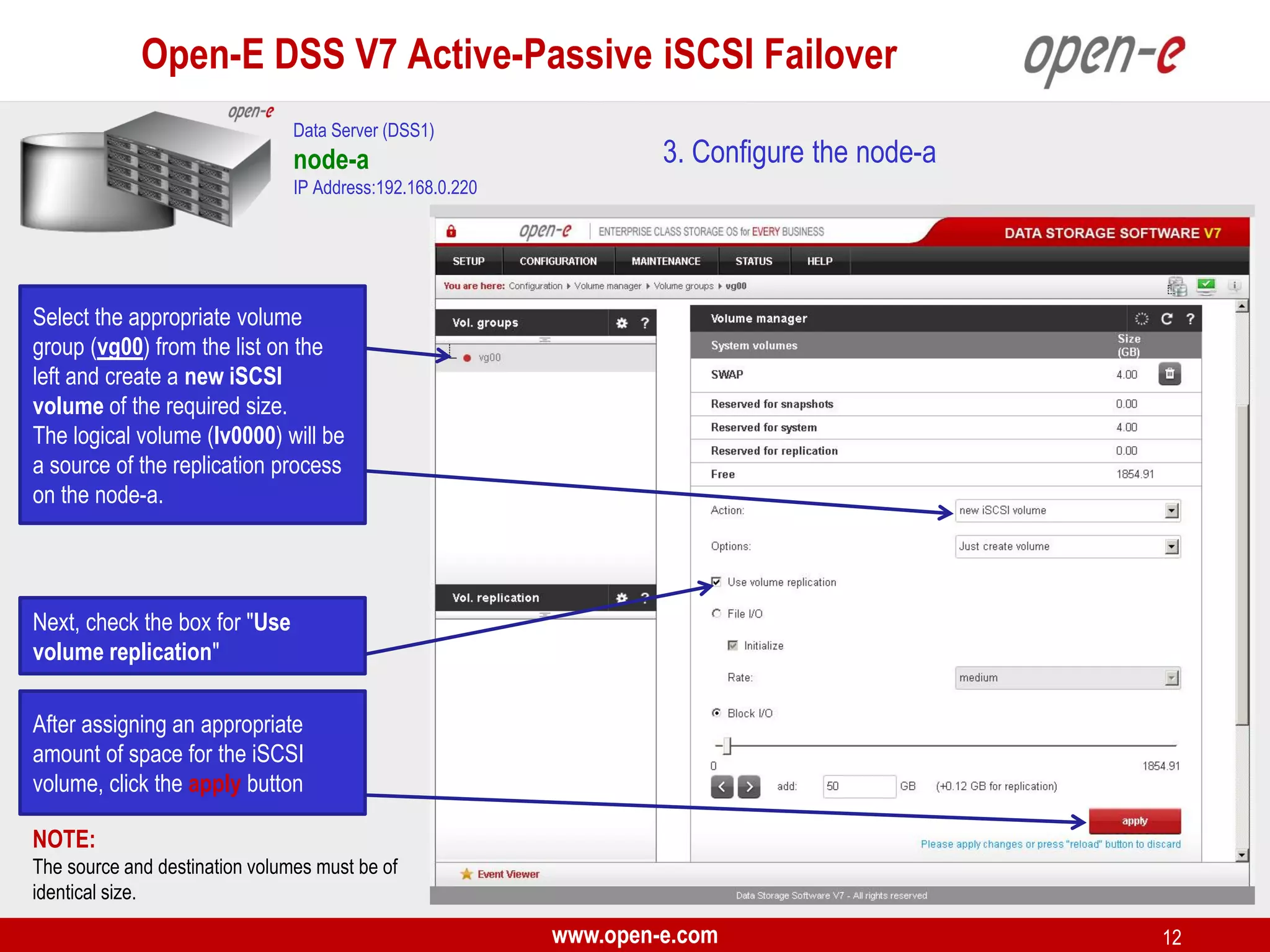 Open-E DSS V7 Active-Passive iSCSI Failover
Data Server (DSS1)

node-a

3. Configure the node-a

IP Address:192.168.0.220

Select the appropriate volume
group (vg00) from the list on the
left and create a new iSCSI
volume of the required size.
The logical volume (lv0000) will be
a source of the replication process
on the node-a.

Next, check the box for "Use
volume replication"
After assigning an appropriate
amount of space for the iSCSI
volume, click the apply button
NOTE:
The source and destination volumes must be of
identical size.

www.open-e.com

12

 