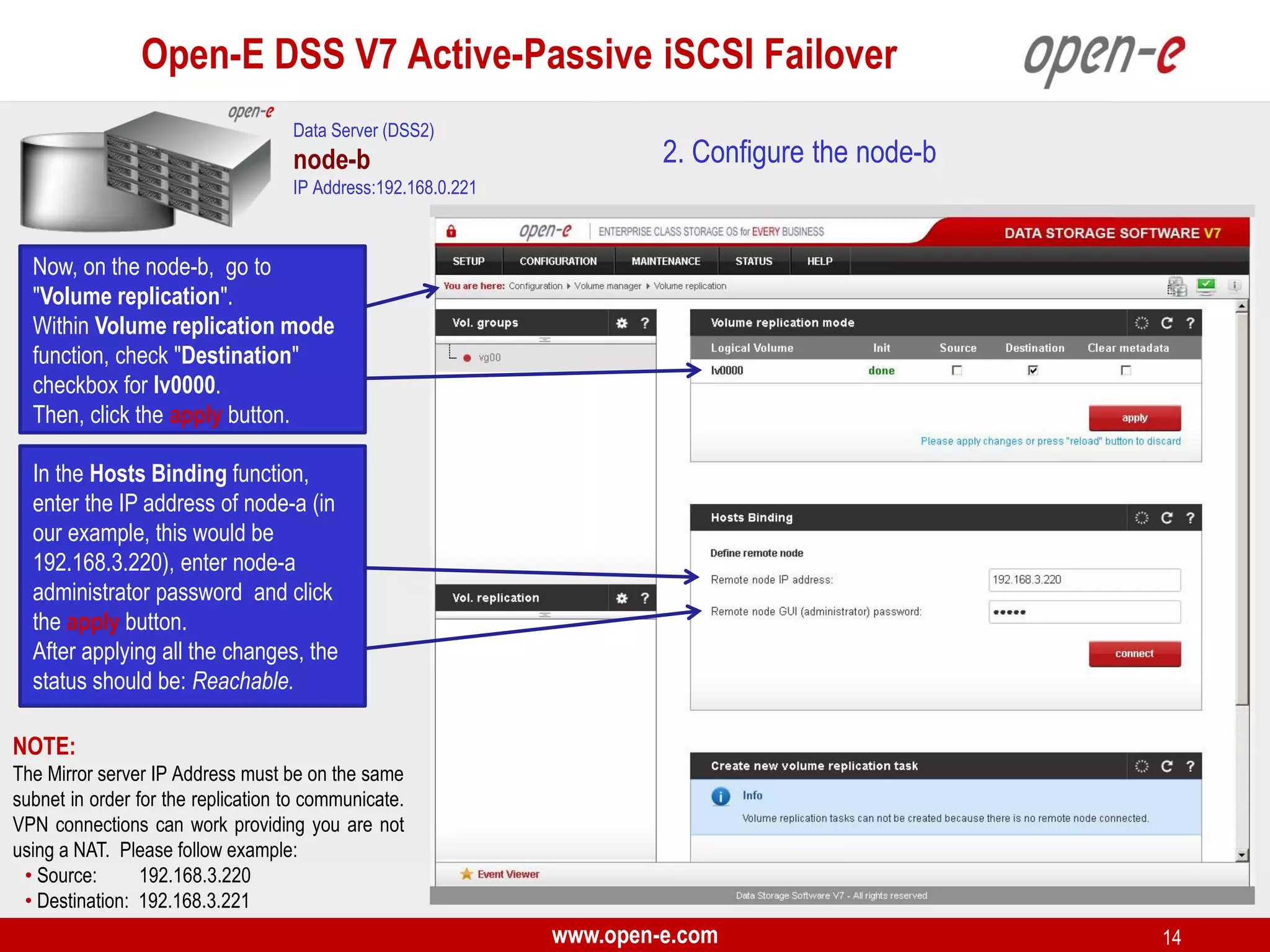 Open-E DSS V7 Active-Passive iSCSI Failover
Data Server (DSS2)

node-b

2. Configure the node-b

IP Address:192.168.0.221

Now, on the node-b, go to
"Volume replication".
Within Volume replication mode
function, check "Destination"
checkbox for lv0000.
Then, click the apply button.
In the Hosts Binding function,
enter the IP address of node-a (in
our example, this would be
192.168.3.220), enter node-a
administrator password and click
the apply button.
After applying all the changes, the
status should be: Reachable.
NOTE:
The Mirror server IP Address must be on the same
subnet in order for the replication to communicate.
VPN connections can work providing you are not
using a NAT. Please follow example:
• Source:
192.168.3.220
• Destination: 192.168.3.221

www.open-e.com

14

 