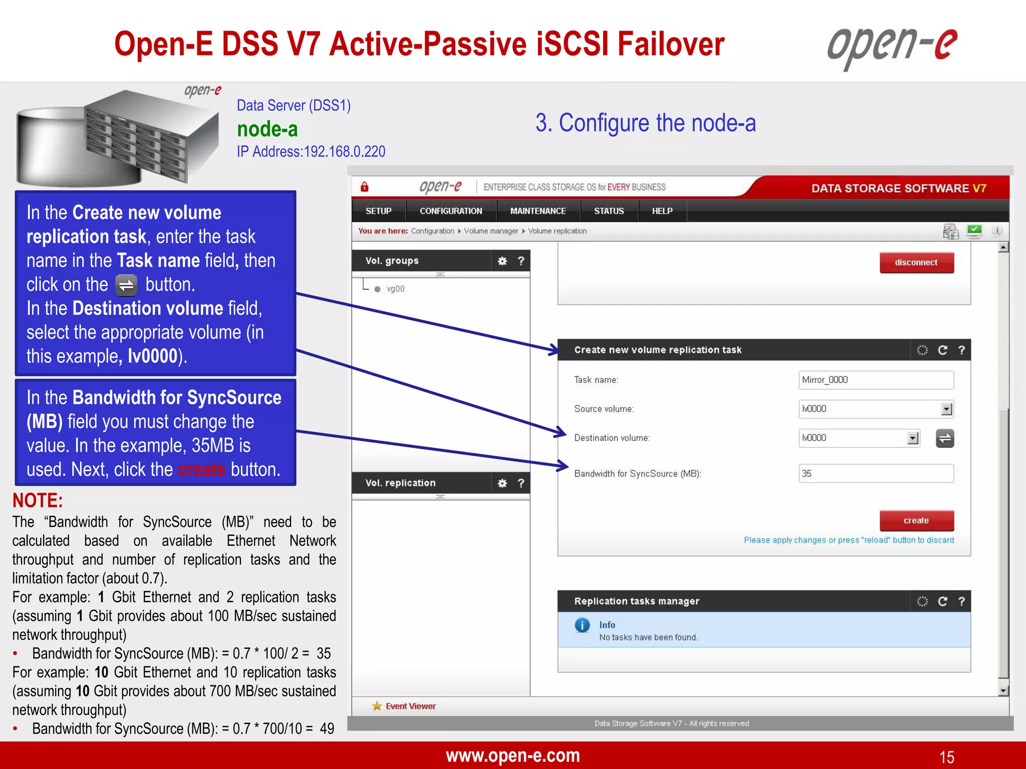 Open-E DSS V7 Active-Passive iSCSI Failover
Data Server (DSS1)

node-a

3. Configure the node-a

IP Address:192.168.0.220

In the Create new volume
replication task, enter the task
name in the Task name field, then
click on the
button.
In the Destination volume field,
select the appropriate volume (in
this example, lv0000).
In the Bandwidth for SyncSource
(MB) field you must change the
value. In the example, 35MB is
used. Next, click the create button.
NOTE:
The “Bandwidth for SyncSource (MB)” need to be
calculated based on available Ethernet Network
throughput and number of replication tasks and the
limitation factor (about 0.7).
For example: 1 Gbit Ethernet and 2 replication tasks
(assuming 1 Gbit provides about 100 MB/sec sustained
network throughput)
• Bandwidth for SyncSource (MB): = 0.7 * 100/ 2 = 35
For example: 10 Gbit Ethernet and 10 replication tasks
(assuming 10 Gbit provides about 700 MB/sec sustained
network throughput)
• Bandwidth for SyncSource (MB): = 0.7 * 700/10 = 49

www.open-e.com

15

 