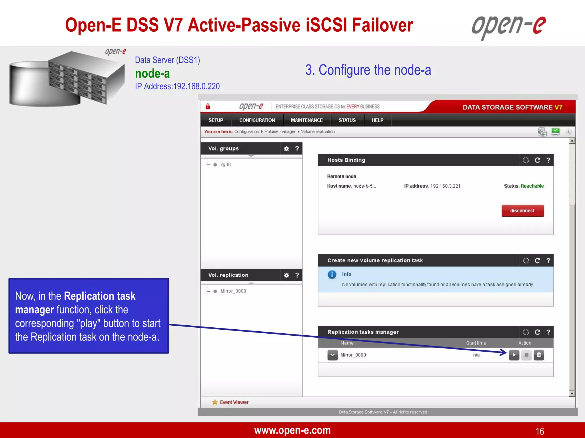 Open-E DSS V7 Active-Passive iSCSI Failover
Data Server (DSS1)

node-a

3. Configure the node-a

IP Address:192.168.0.220

Now, in the Replication task
manager function, click the
corresponding "play" button to start
the Replication task on the node-a.

www.open-e.com

16

 
