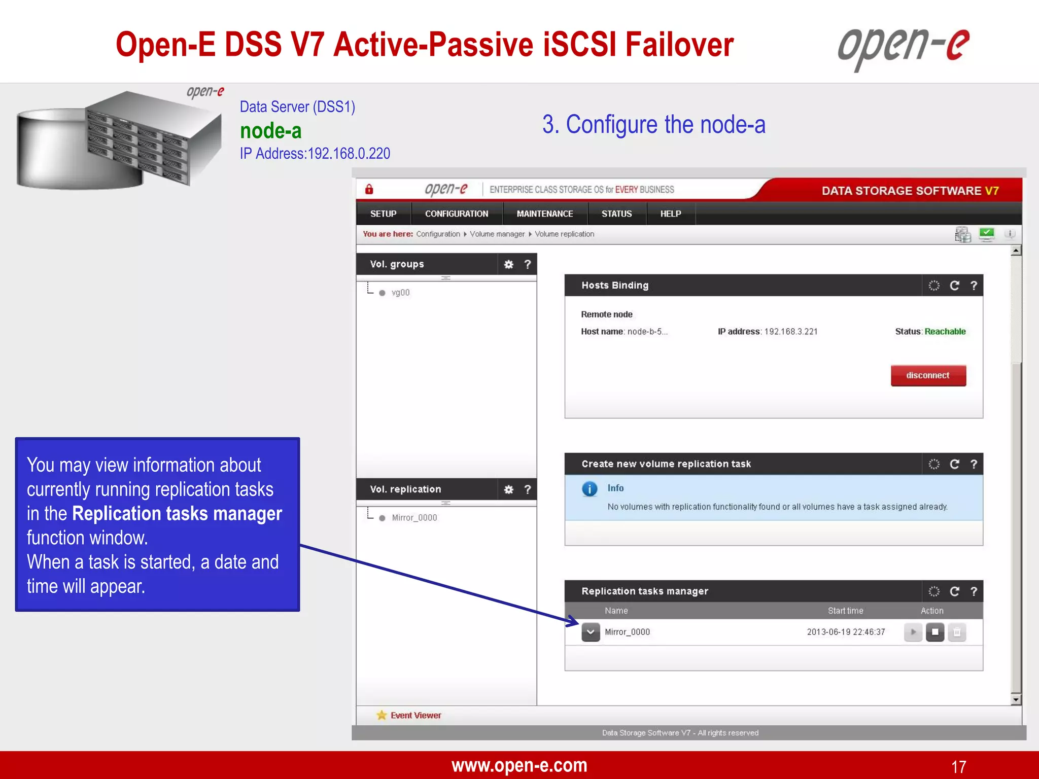 Open-E DSS V7 Active-Passive iSCSI Failover
Data Server (DSS1)

node-a

3. Configure the node-a

IP Address:192.168.0.220

You may view information about
currently running replication tasks
in the Replication tasks manager
function window.
When a task is started, a date and
time will appear.

www.open-e.com

17

 