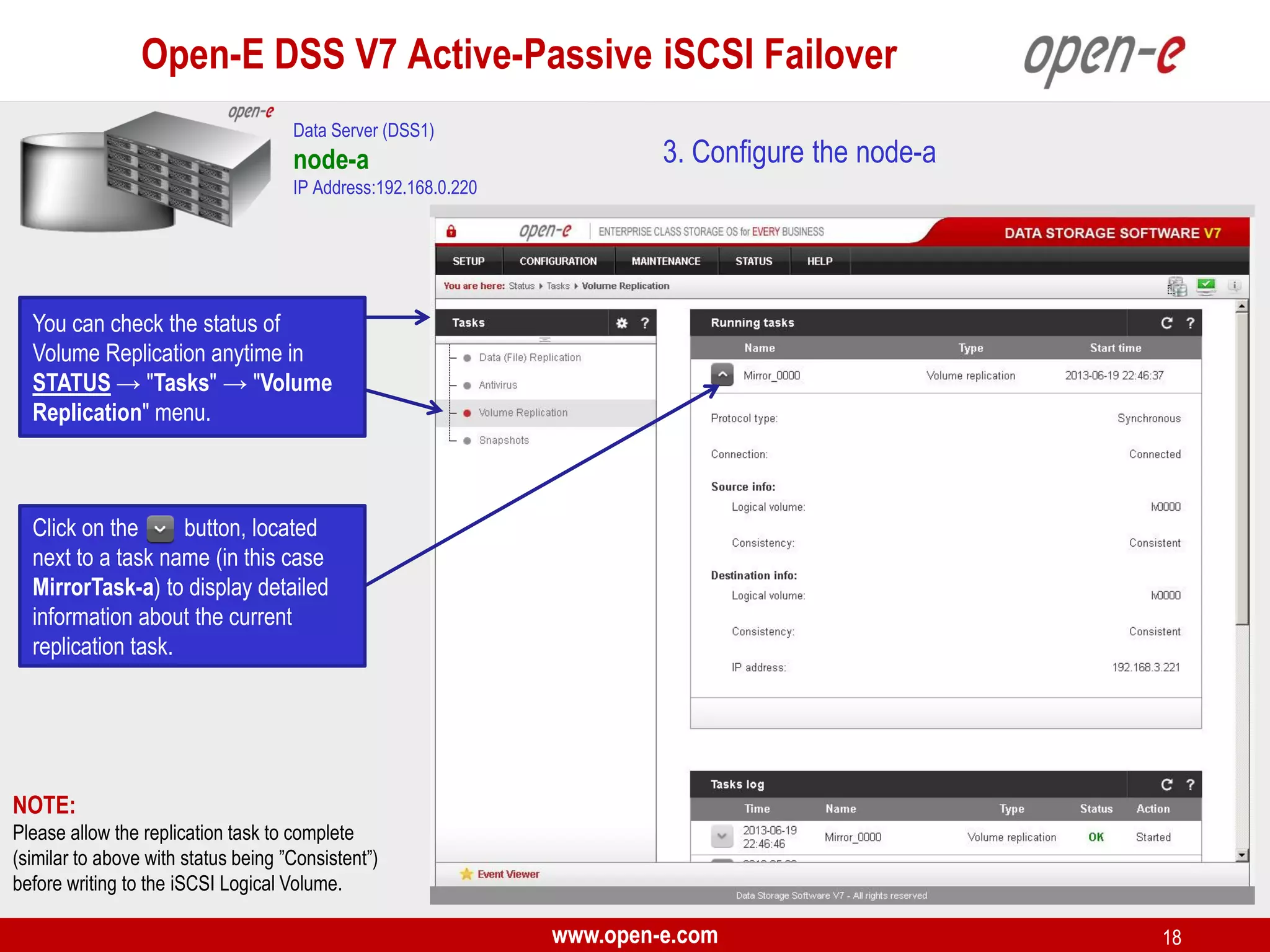 Open-E DSS V7 Active-Passive iSCSI Failover
Data Server (DSS1)

node-a

3. Configure the node-a

IP Address:192.168.0.220

You can check the status of
Volume Replication anytime in
STATUS → "Tasks" → "Volume
Replication" menu.

Click on the
button, located
next to a task name (in this case
MirrorTask-a) to display detailed
information about the current
replication task.

NOTE:
Please allow the replication task to complete
(similar to above with status being ”Consistent”)
before writing to the iSCSI Logical Volume.

www.open-e.com

18

 