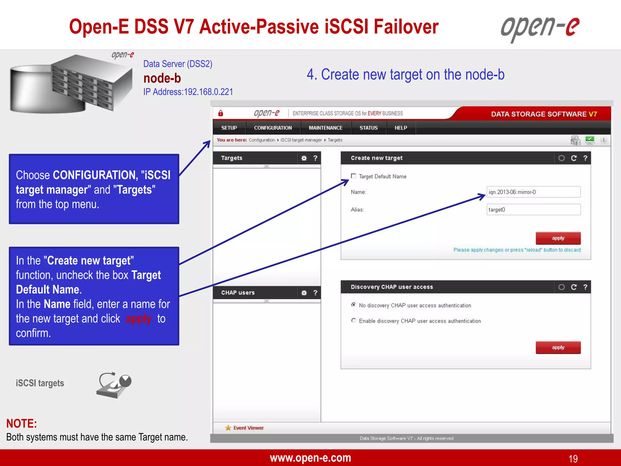 Open-E DSS V7 Active-Passive iSCSI Failover
Data Server (DSS2)

node-b

4. Create new target on the node-b

IP Address:192.168.0.221

Choose CONFIGURATION, "iSCSI
target manager" and "Targets"
from the top menu.

In the "Create new target"
function, uncheck the box Target
Default Name.
In the Name field, enter a name for
the new target and click apply to
confirm.

iSCSI targets

NOTE:
Both systems must have the same Target name.

www.open-e.com

19

 