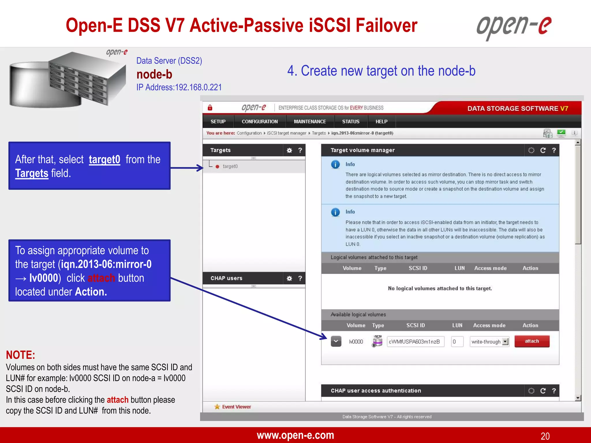 Open-E DSS V7 Active-Passive iSCSI Failover
Data Server (DSS2)

node-b

4. Create new target on the node-b

IP Address:192.168.0.221

After that, select target0 from the
Targets field.

To assign appropriate volume to
the target (iqn.2013-06:mirror-0
→ lv0000) click attach button
located under Action.

NOTE:
Volumes on both sides must have the same SCSI ID and
LUN# for example: lv0000 SCSI ID on node-a = lv0000
SCSI ID on node-b.
In this case before clicking the attach button please
copy the SCSI ID and LUN# from this node.

www.open-e.com

20

 