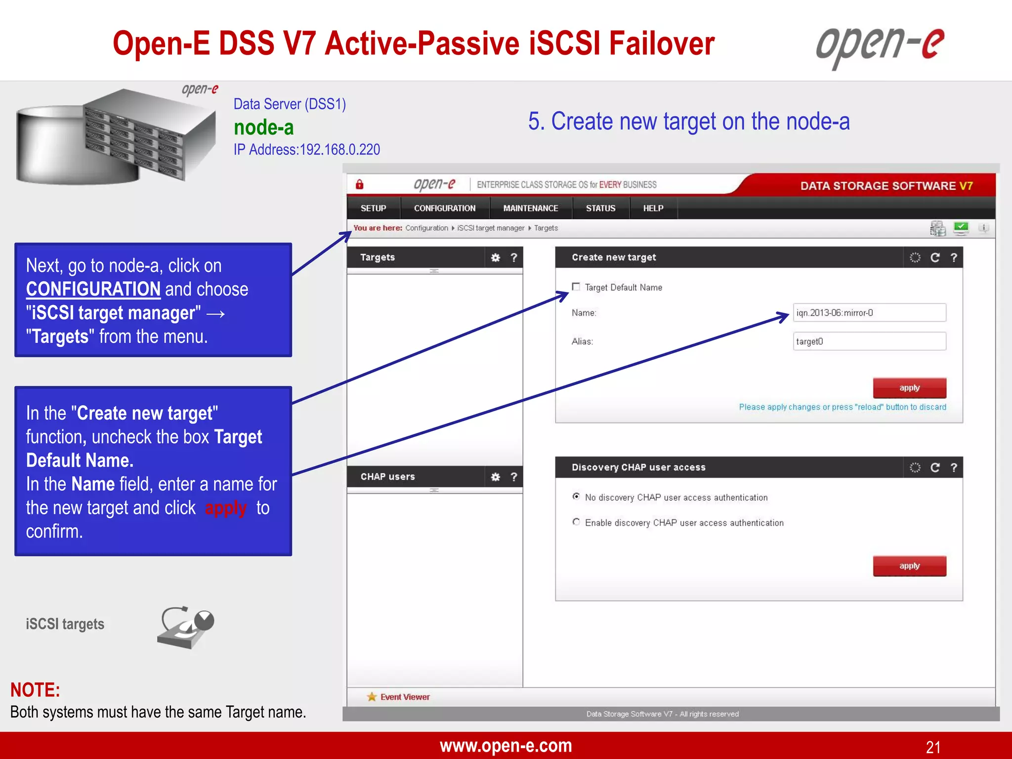 Open-E DSS V7 Active-Passive iSCSI Failover
Data Server (DSS1)

node-a

5. Create new target on the node-a

IP Address:192.168.0.220

Next, go to node-a, click on
CONFIGURATION and choose
"iSCSI target manager" →
"Targets" from the menu.

In the "Create new target"
function, uncheck the box Target
Default Name.
In the Name field, enter a name for
the new target and click apply to
confirm.

iSCSI targets

NOTE:
Both systems must have the same Target name.

www.open-e.com

21

 