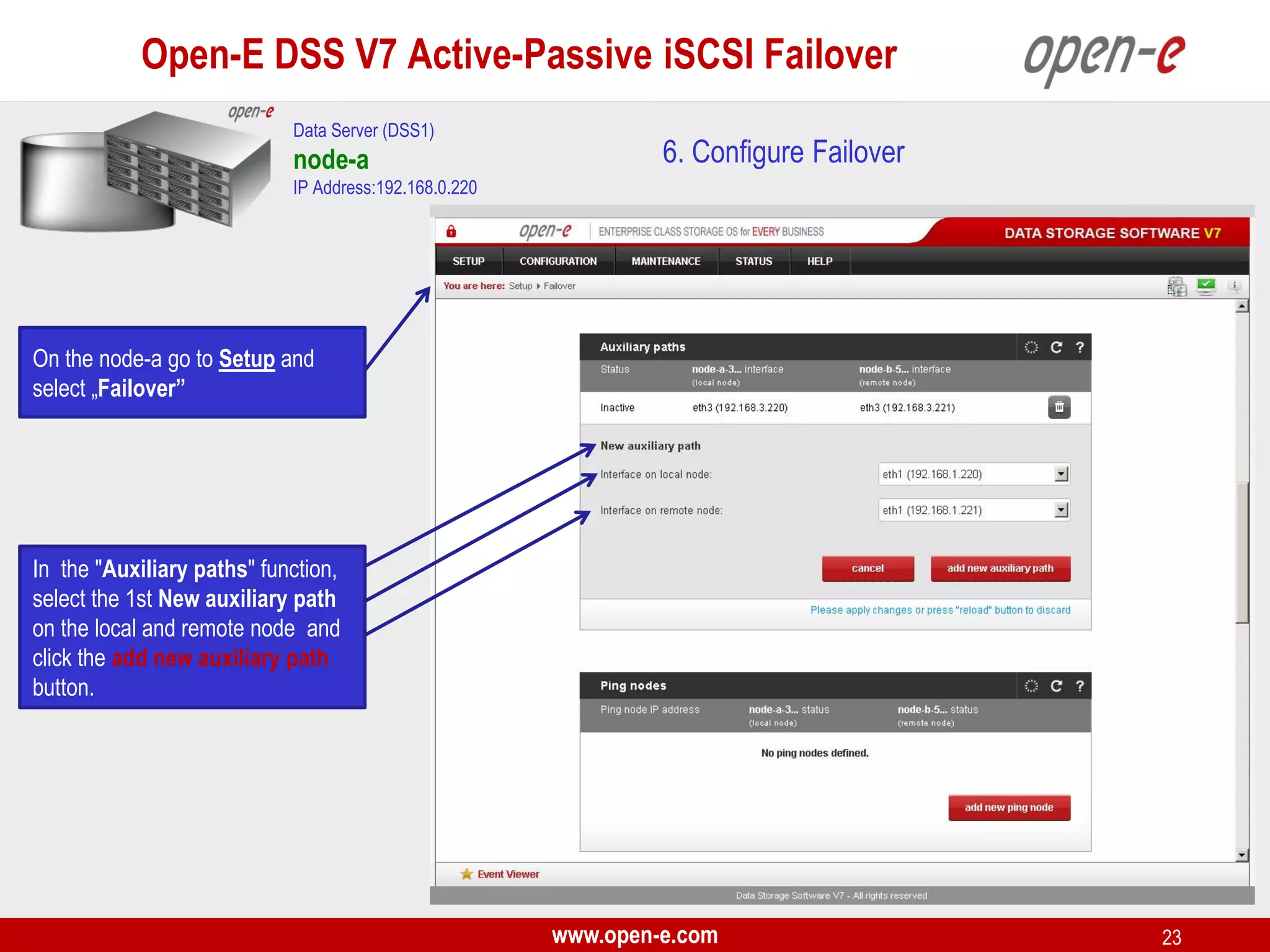 Open-E DSS V7 Active-Passive iSCSI Failover
Data Server (DSS1)

node-a

6. Configure Failover

IP Address:192.168.0.220

On the node-a go to Setup and
select „Failover”

In the "Auxiliary paths" function,
select the 1st New auxiliary path
on the local and remote node and
click the add new auxiliary path
button.

www.open-e.com

23

 