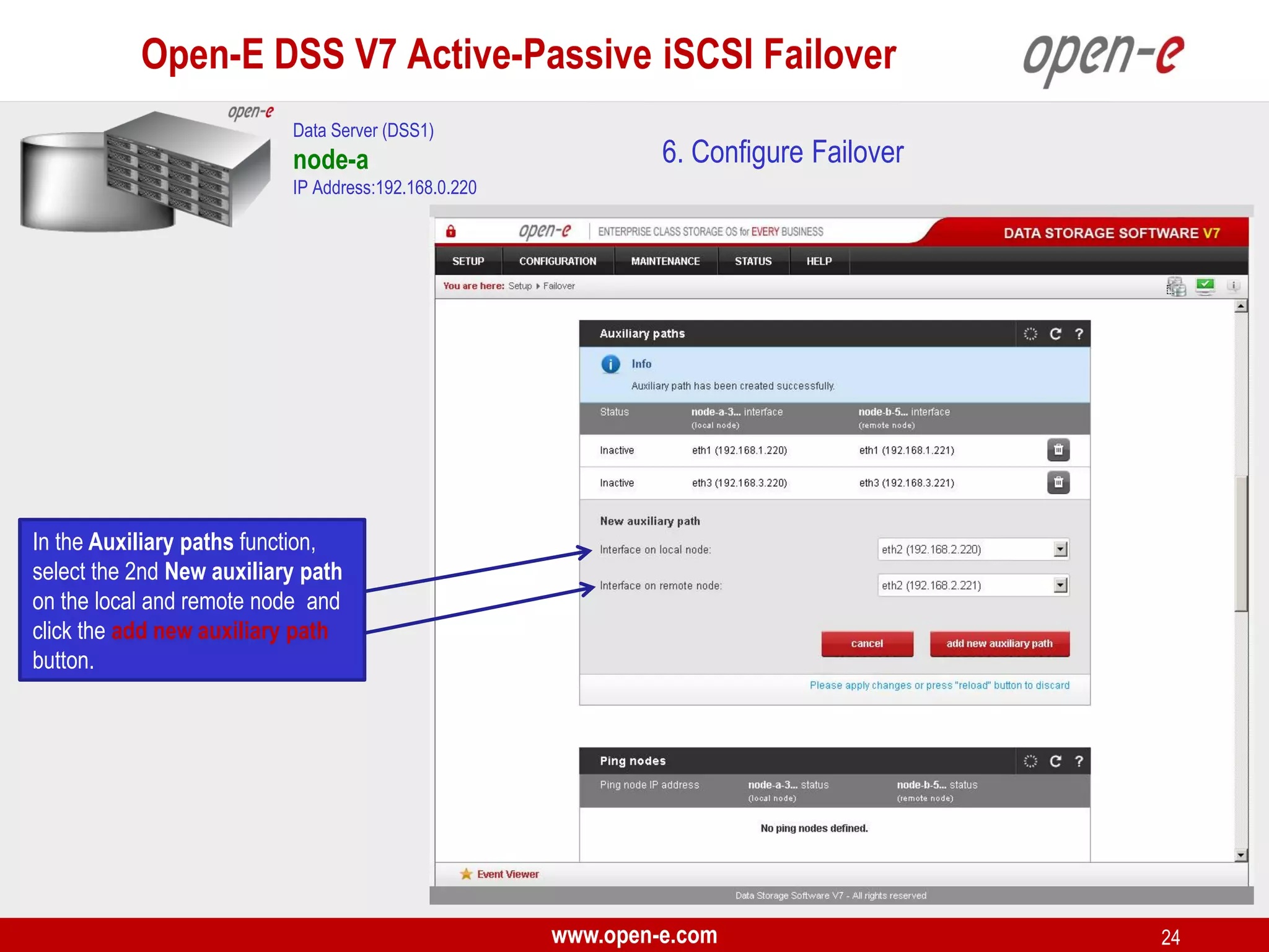 Open-E DSS V7 Active-Passive iSCSI Failover
Data Server (DSS1)

node-a

6. Configure Failover

IP Address:192.168.0.220

In the Auxiliary paths function,
select the 2nd New auxiliary path
on the local and remote node and
click the add new auxiliary path
button.

www.open-e.com

24

 