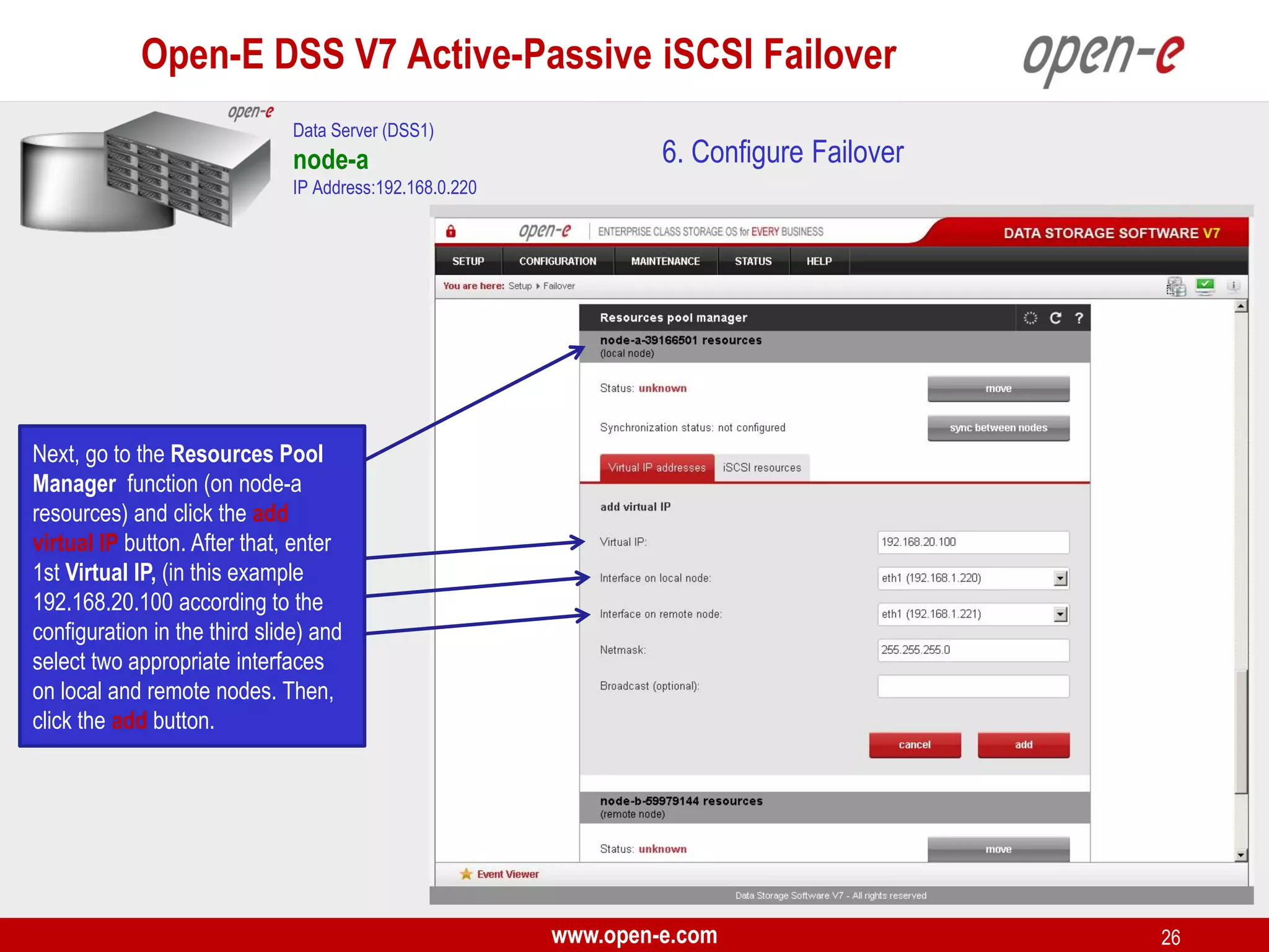 Open-E DSS V7 Active-Passive iSCSI Failover
Data Server (DSS1)

node-a

6. Configure Failover

IP Address:192.168.0.220

Next, go to the Resources Pool
Manager function (on node-a
resources) and click the add
virtual IP button. After that, enter
1st Virtual IP, (in this example
192.168.20.100 according to the
configuration in the third slide) and
select two appropriate interfaces
on local and remote nodes. Then,
click the add button.

www.open-e.com

26

 