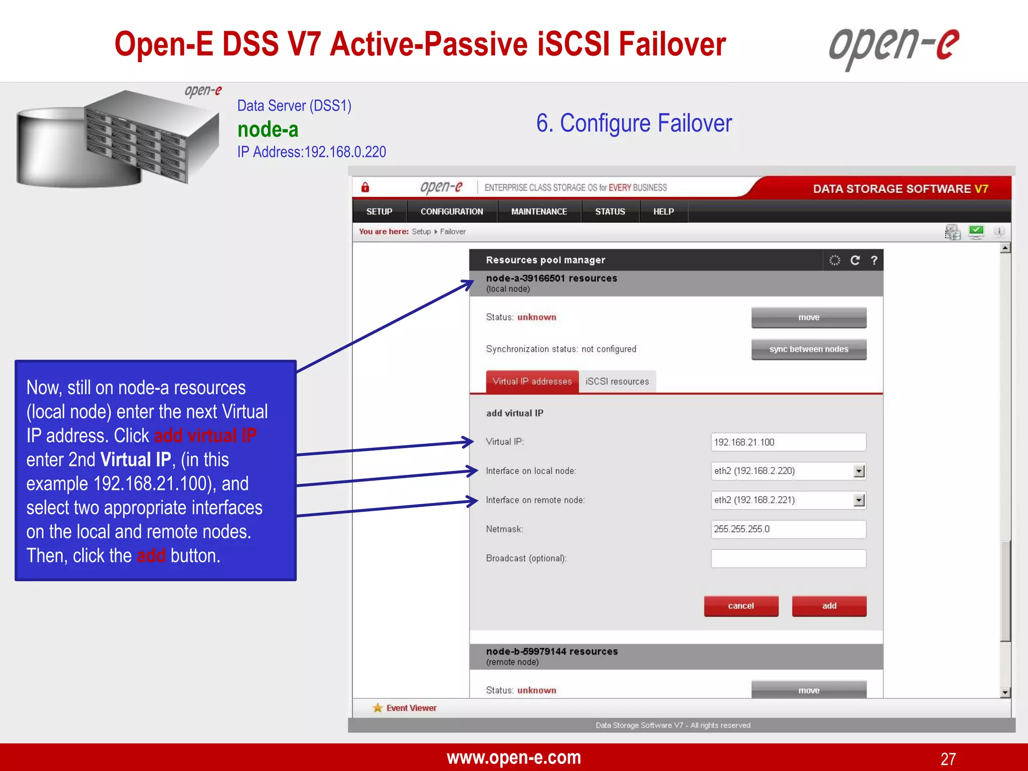 Open-E DSS V7 Active-Passive iSCSI Failover
Data Server (DSS1)

node-a

6. Configure Failover

IP Address:192.168.0.220

Now, still on node-a resources
(local node) enter the next Virtual
IP address. Click add virtual IP
enter 2nd Virtual IP, (in this
example 192.168.21.100), and
select two appropriate interfaces
on the local and remote nodes.
Then, click the add button.

www.open-e.com

27

 