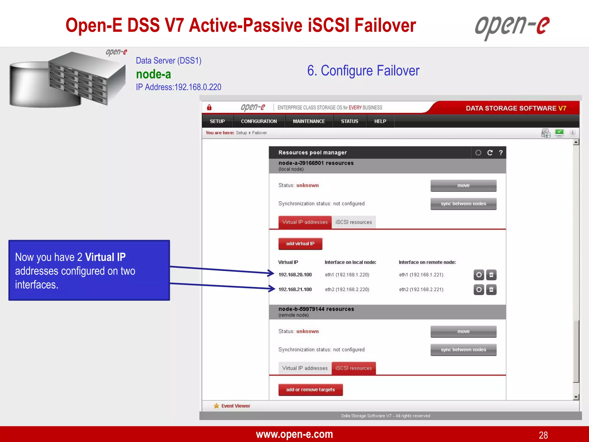 Open-E DSS V7 Active-Passive iSCSI Failover
Data Server (DSS1)

node-a

6. Configure Failover

IP Address:192.168.0.220

Now you have 2 Virtual IP
addresses configured on two
interfaces.

www.open-e.com

28

 