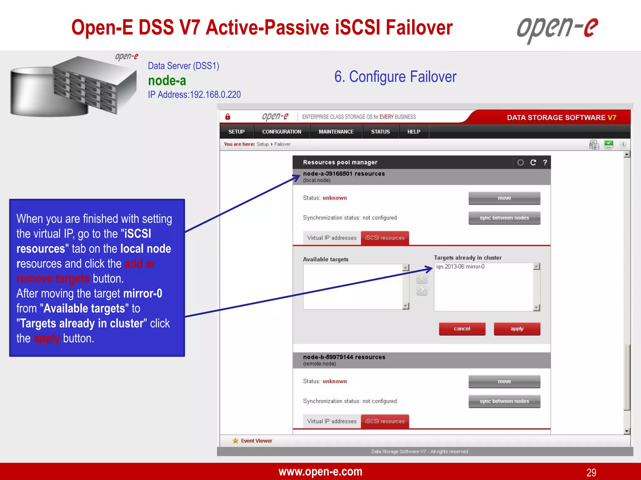 Open-E DSS V7 Active-Passive iSCSI Failover
Data Server (DSS1)

node-a

6. Configure Failover

IP Address:192.168.0.220

When you are finished with setting
the virtual IP, go to the "iSCSI
resources" tab on the local node
resources and click the add or
remove targets button.
After moving the target mirror-0
from "Available targets" to
"Targets already in cluster" click
the apply button.

www.open-e.com

29

 