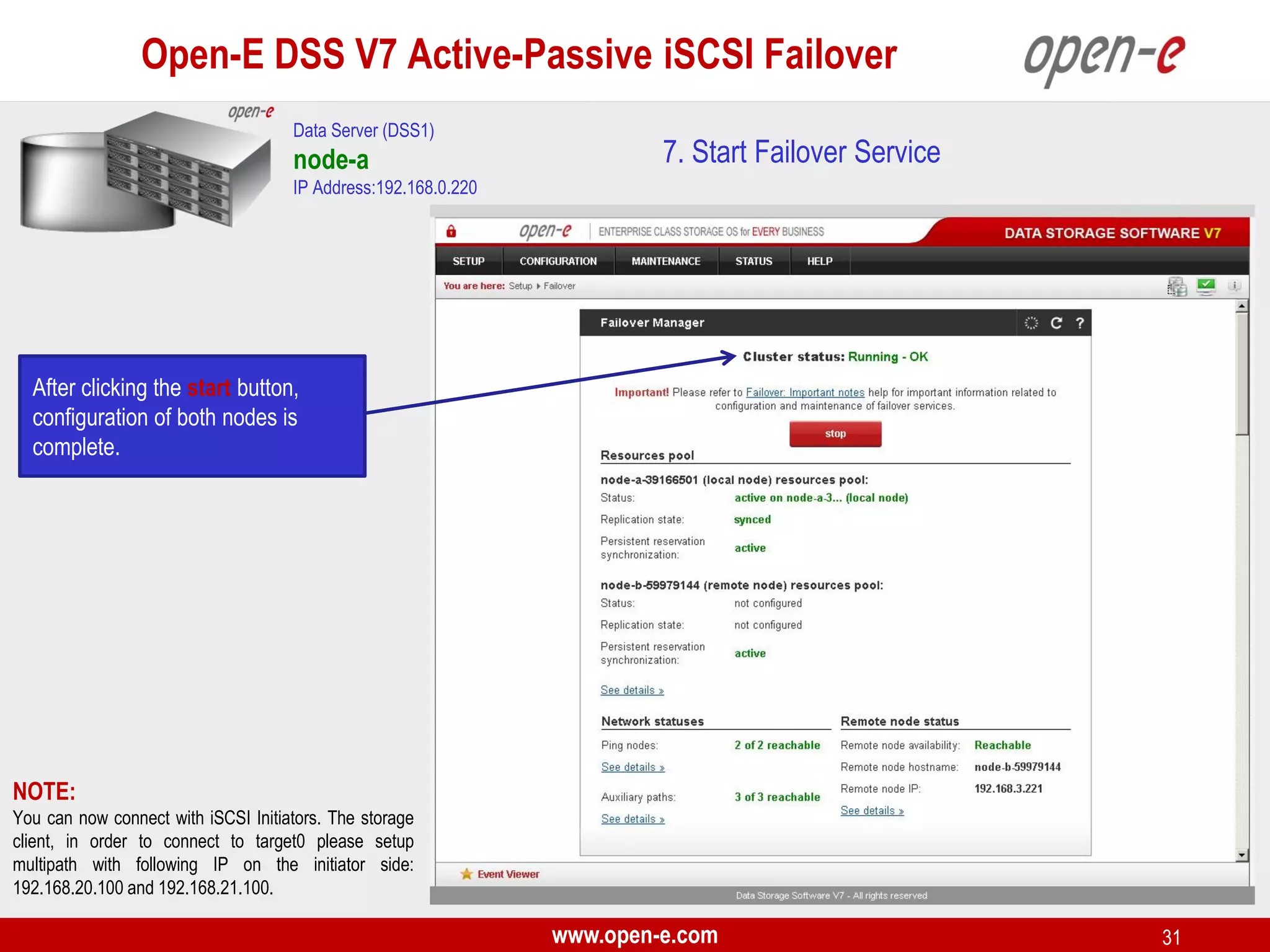 Open-E DSS V7 Active-Passive iSCSI Failover
Data Server (DSS1)

node-a

7. Start Failover Service

IP Address:192.168.0.220

After clicking the start button,
configuration of both nodes is
complete.

NOTE:
You can now connect with iSCSI Initiators. The storage
client, in order to connect to target0 please setup
multipath with following IP on the initiator side:
192.168.20.100 and 192.168.21.100.

www.open-e.com

31

 
