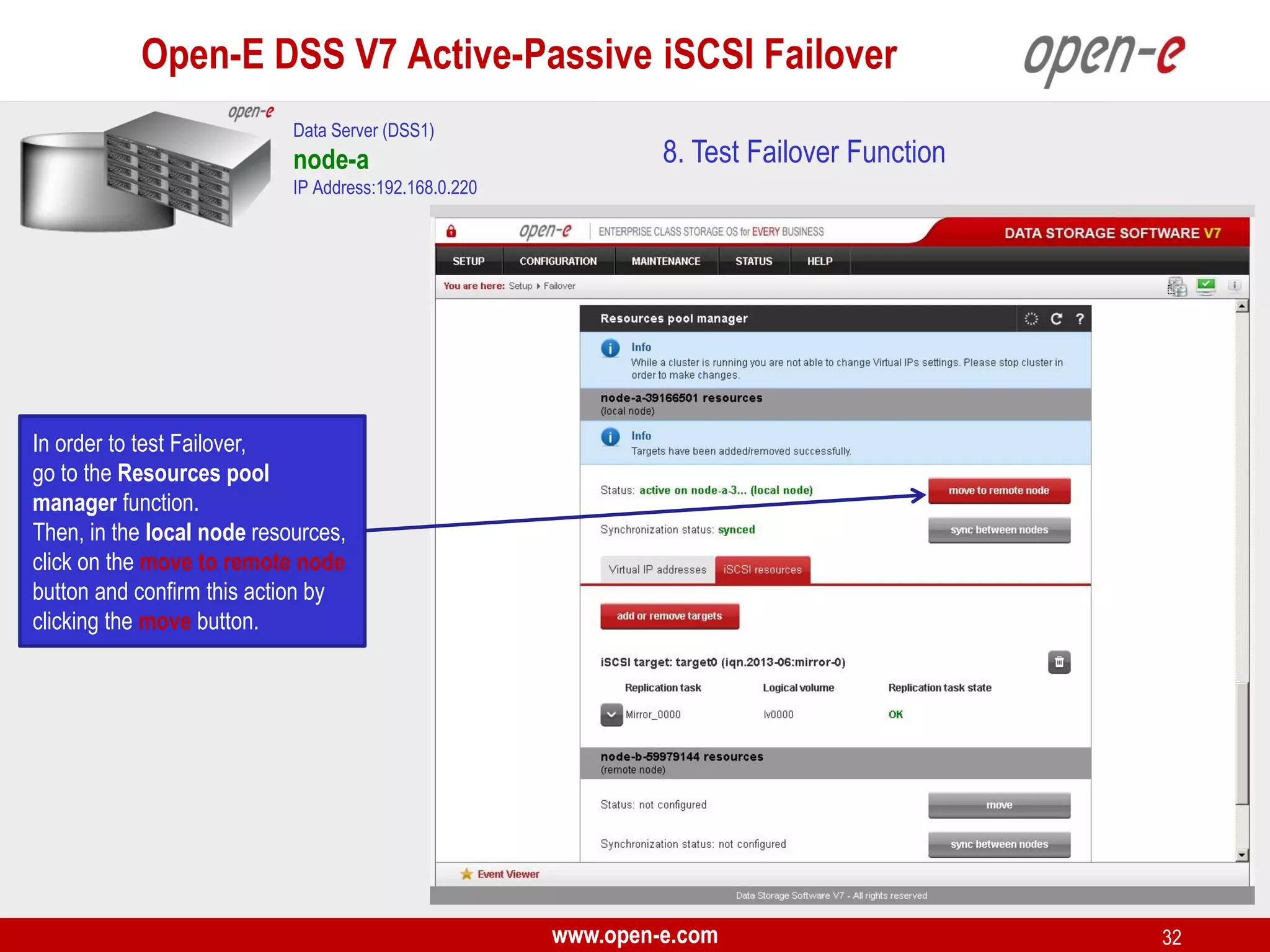 Open-E DSS V7 Active-Passive iSCSI Failover
Data Server (DSS1)

node-a

8. Test Failover Function

IP Address:192.168.0.220

In order to test Failover,
go to the Resources pool
manager function.
Then, in the local node resources,
click on the move to remote node
button and confirm this action by
clicking the move button.

www.open-e.com

32

 