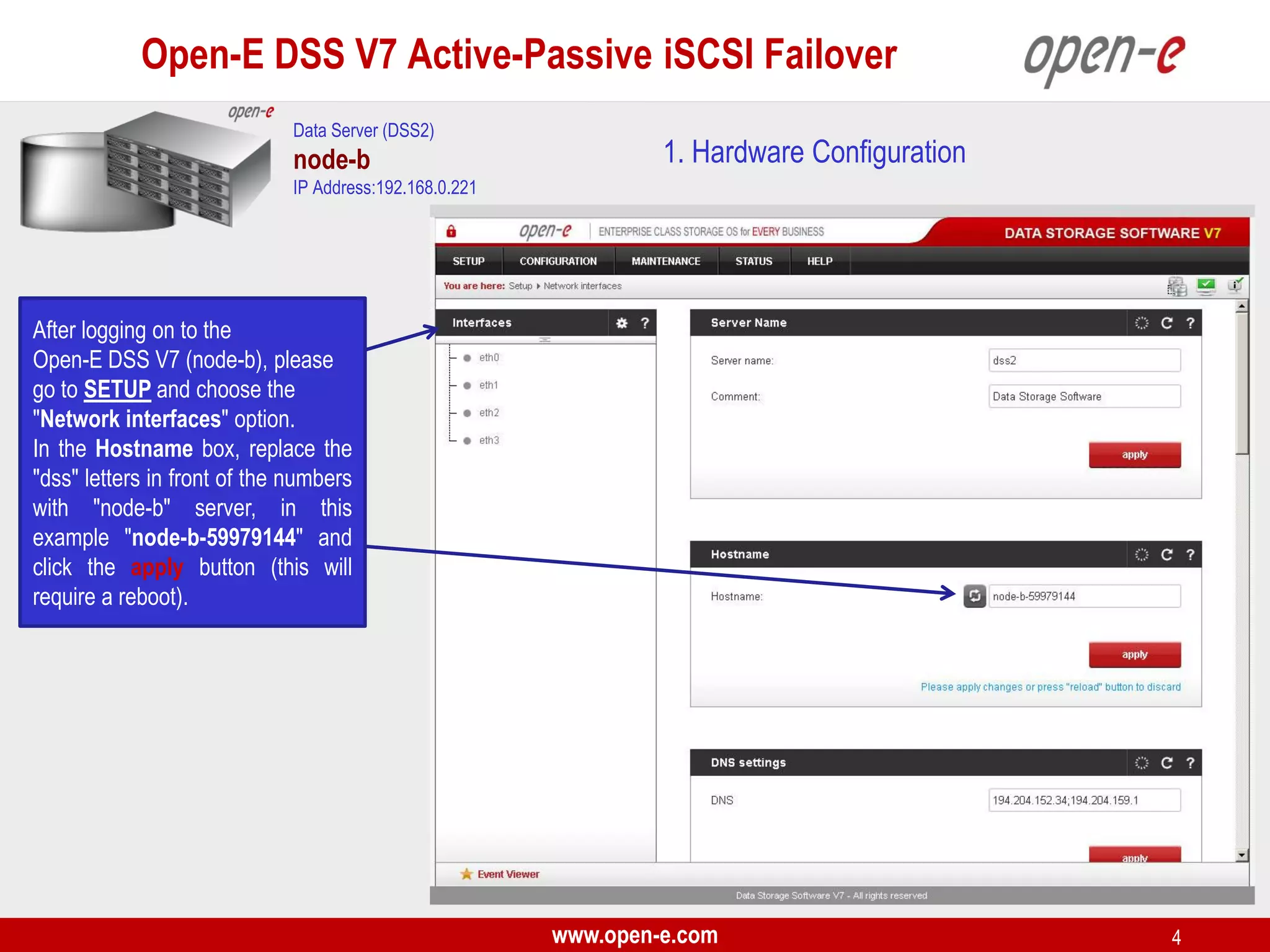 Open-E DSS V7 Active-Passive iSCSI Failover
Data Server (DSS2)

node-b

1. Hardware Configuration

IP Address:192.168.0.221

After logging on to the
Open-E DSS V7 (node-b), please
go to SETUP and choose the
"Network interfaces" option.
In the Hostname box, replace the
"dss" letters in front of the numbers
with "node-b" server, in this
example "node-b-59979144" and
click the apply button (this will
require a reboot).

www.open-e.com

4

 