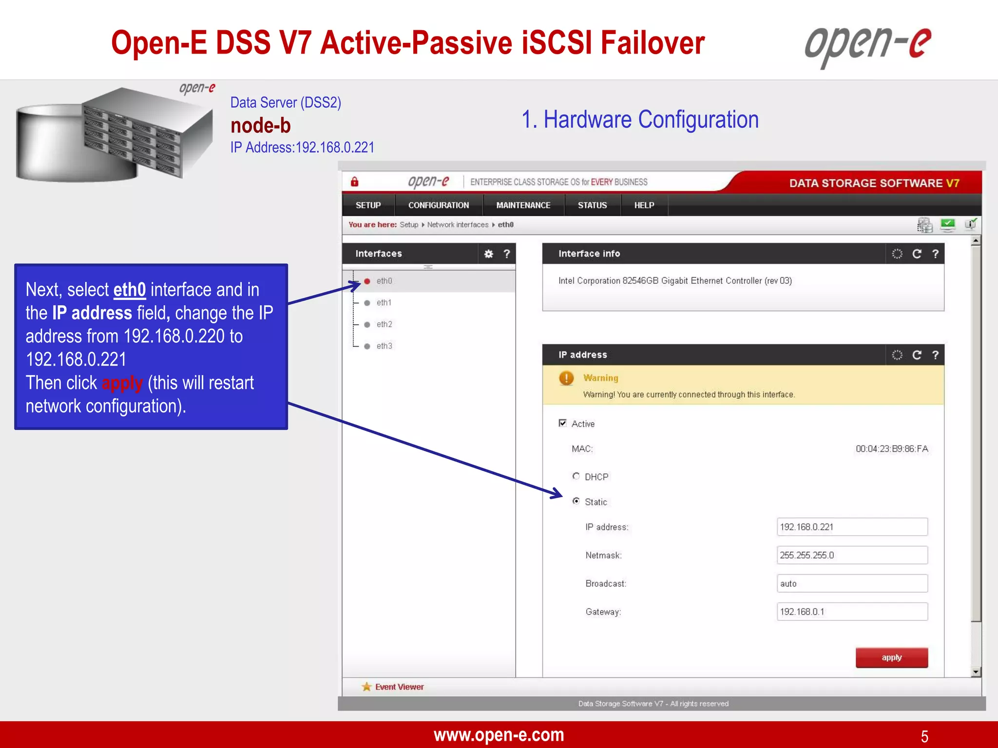 Open-E DSS V7 Active-Passive iSCSI Failover
Data Server (DSS2)

node-b

1. Hardware Configuration

IP Address:192.168.0.221

Next, select eth0 interface and in
the IP address field, change the IP
address from 192.168.0.220 to
192.168.0.221
Then click apply (this will restart
network configuration).

www.open-e.com

5

 