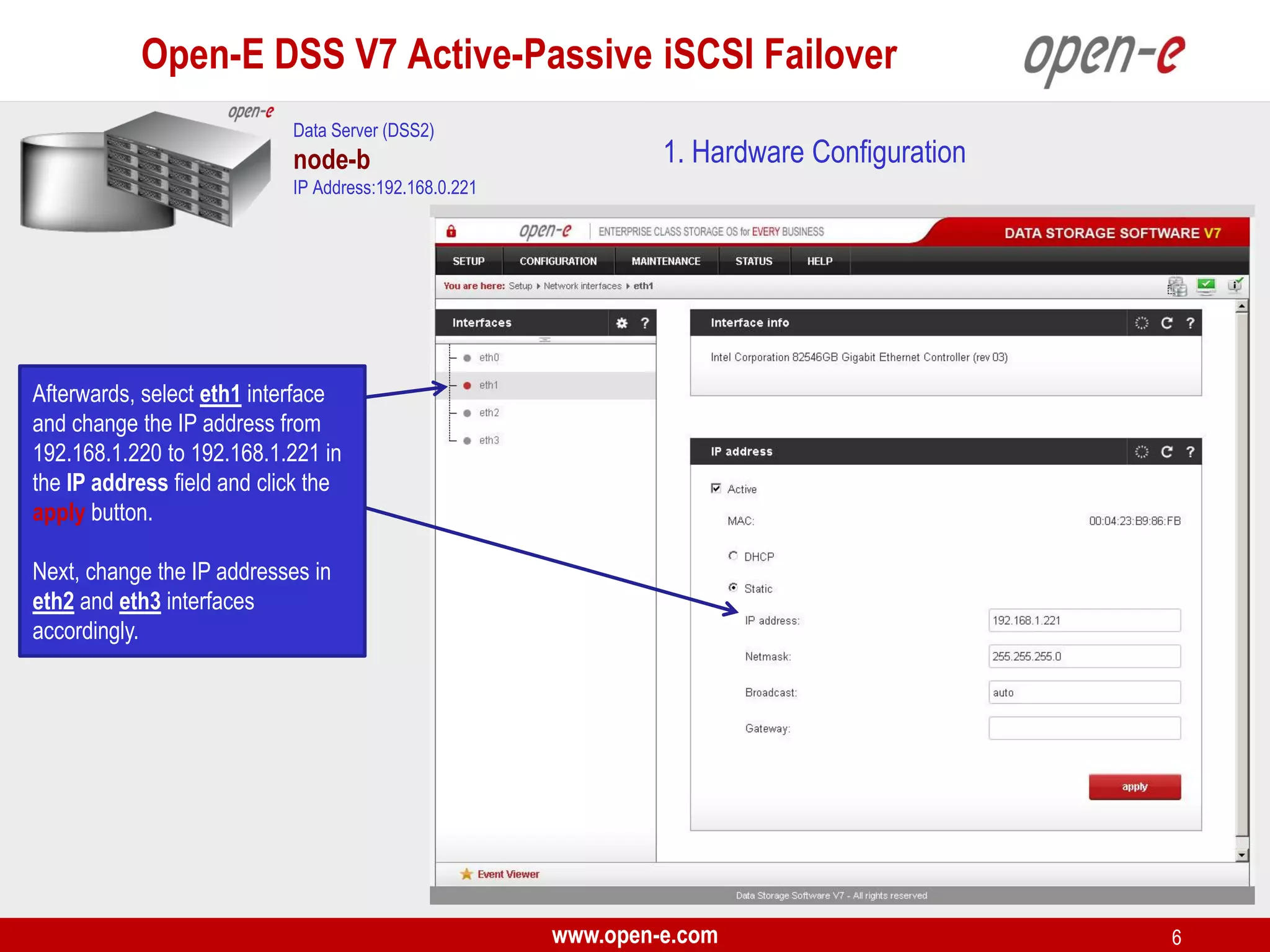 Open-E DSS V7 Active-Passive iSCSI Failover
Data Server (DSS2)

node-b

1. Hardware Configuration

IP Address:192.168.0.221

Afterwards, select eth1 interface
and change the IP address from
192.168.1.220 to 192.168.1.221 in
the IP address field and click the
apply button.
Next, change the IP addresses in
eth2 and eth3 interfaces
accordingly.

www.open-e.com

6

 