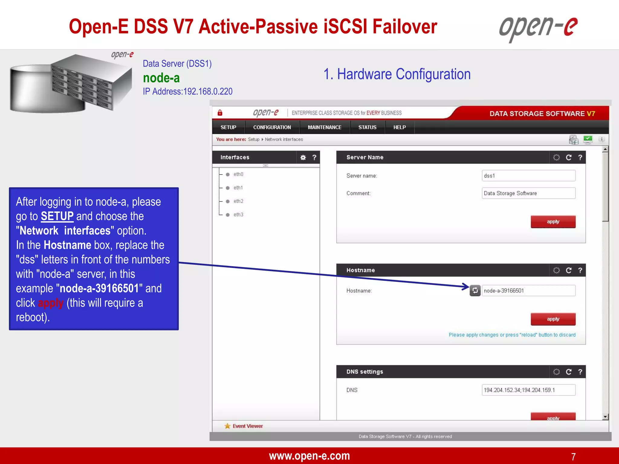 Open-E DSS V7 Active-Passive iSCSI Failover
Data Server (DSS1)

node-a

1. Hardware Configuration

IP Address:192.168.0.220

After logging in to node-a, please
go to SETUP and choose the
"Network interfaces" option.
In the Hostname box, replace the
"dss" letters in front of the numbers
with "node-a" server, in this
example "node-a-39166501" and
click apply (this will require a
reboot).

www.open-e.com

7

 