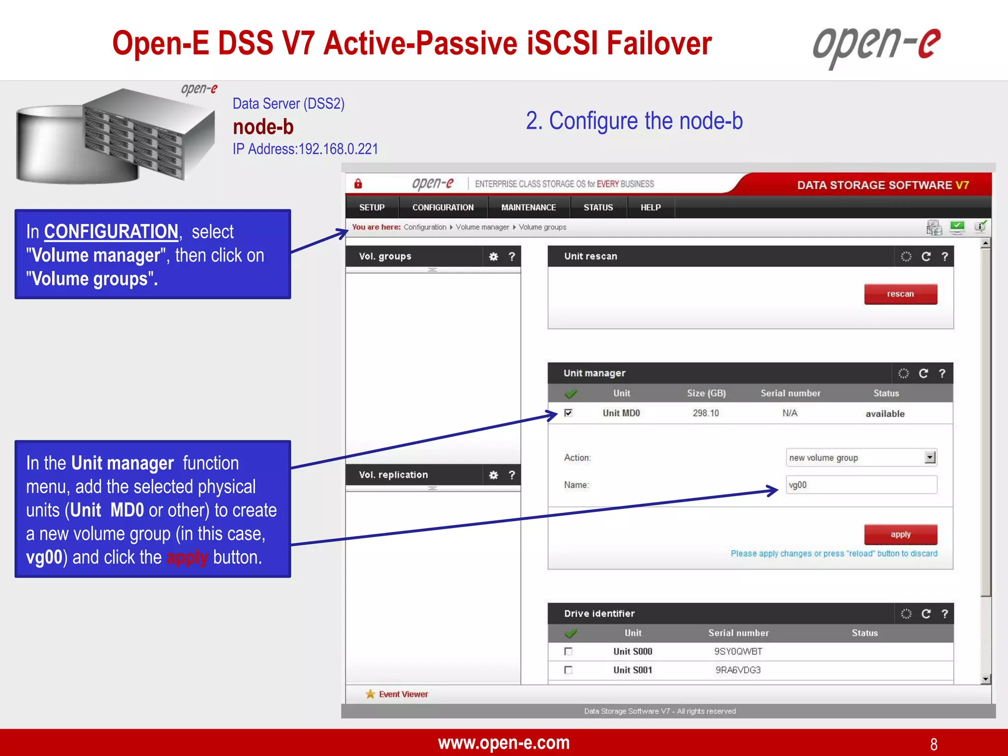 Open-E DSS V7 Active-Passive iSCSI Failover
Data Server (DSS2)

node-b

2. Configure the node-b

IP Address:192.168.0.221

In CONFIGURATION, select
"Volume manager", then click on
"Volume groups".

In the Unit manager function
menu, add the selected physical
units (Unit MD0 or other) to create
a new volume group (in this case,
vg00) and click the apply button.

www.open-e.com

8

 