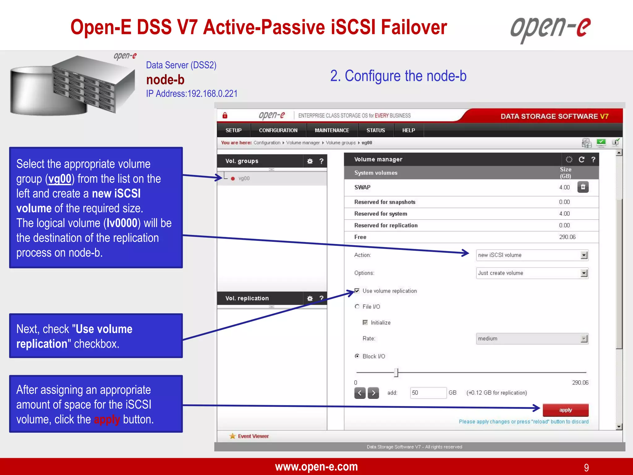 Open-E DSS V7 Active-Passive iSCSI Failover
Data Server (DSS2)

node-b

2. Configure the node-b

IP Address:192.168.0.221

Select the appropriate volume
group (vg00) from the list on the
left and create a new iSCSI
volume of the required size.
The logical volume (lv0000) will be
the destination of the replication
process on node-b.

Next, check "Use volume
replication" checkbox.

After assigning an appropriate
amount of space for the iSCSI
volume, click the apply button.

www.open-e.com

9

 