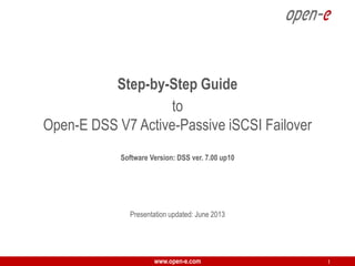 Step-by-Step Guide
to
Open-E DSS V7 Active-Passive iSCSI Failover
Software Version: DSS ver. 7.00 up10

Presentation updated: June 2013

www.open-e.com

1

 