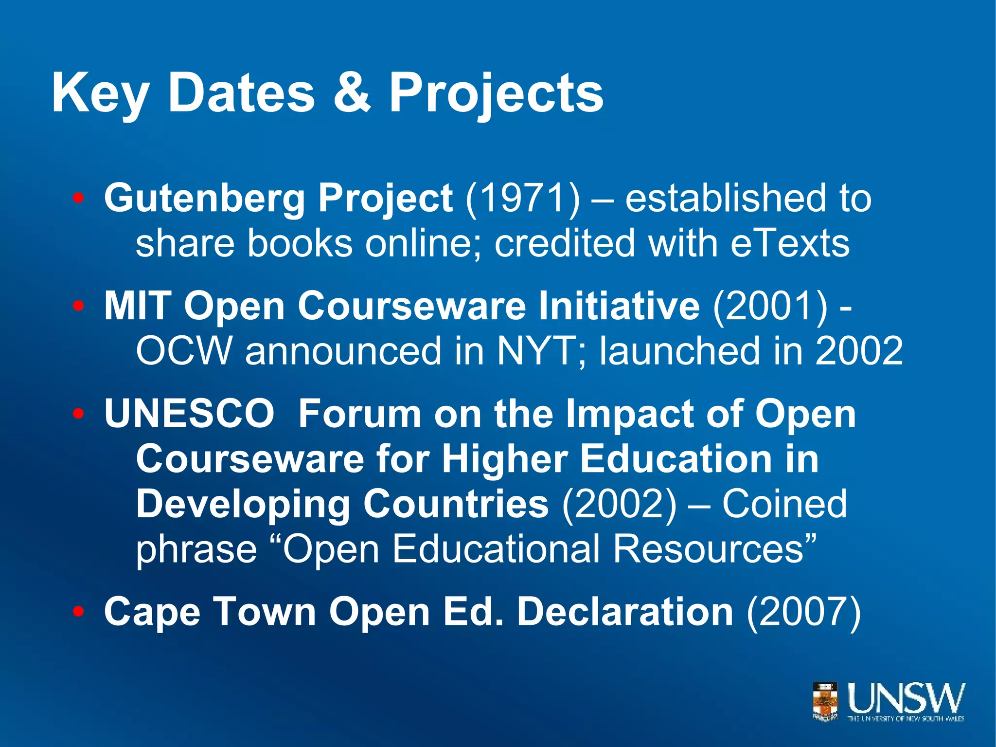 Key Dates & Projects
●   Gutenberg Project (1971) – established to
     share books online; credited with eTexts
●   MIT Open Courseware Initiative (2001) -
     OCW announced in NYT; launched in 2002
●   UNESCO Forum on the Impact of Open
     Courseware for Higher Education in
     Developing Countries (2002) – Coined
     phrase “Open Educational Resources”
●   Cape Town Open Ed. Declaration (2007)
 