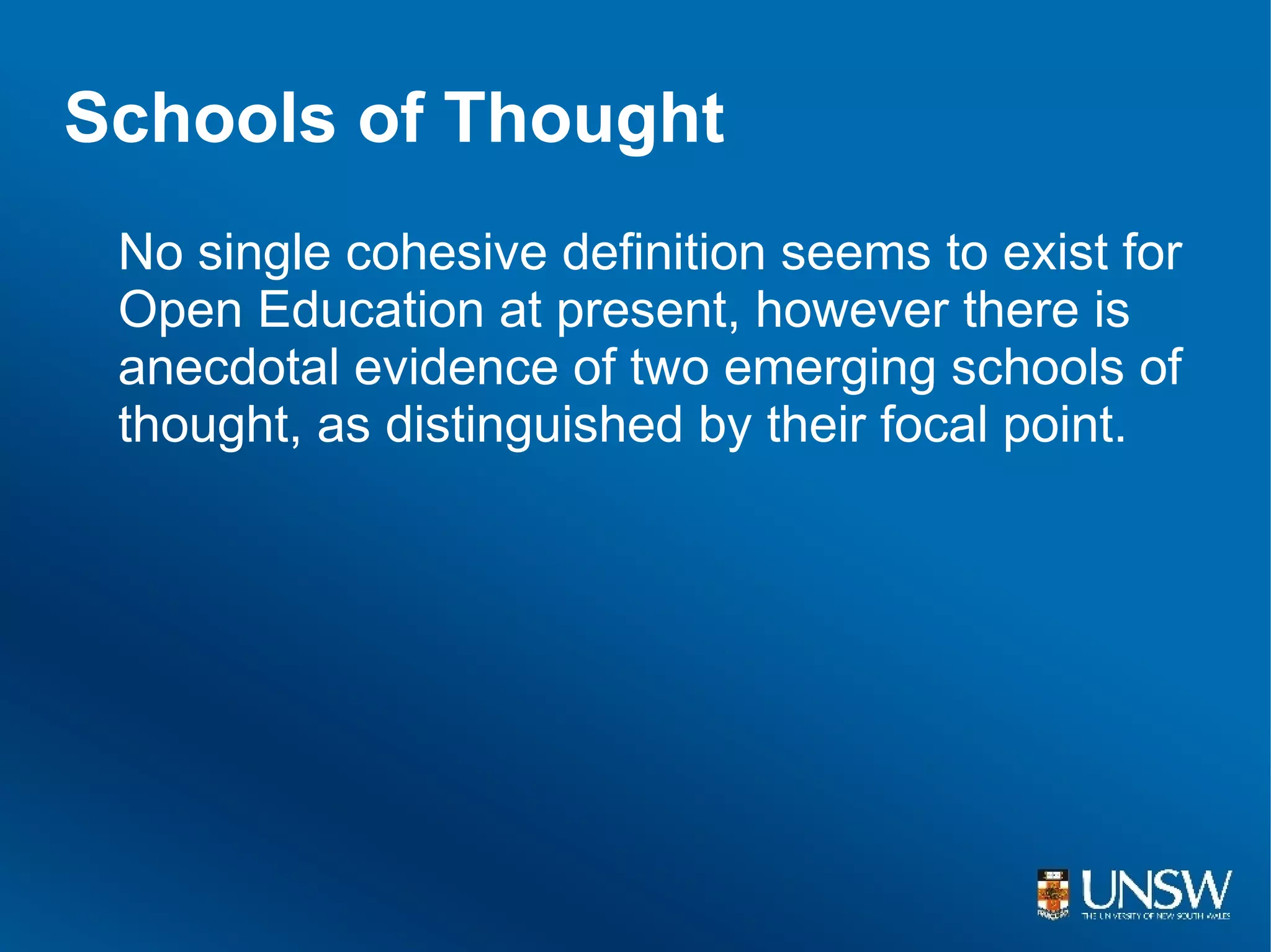 Schools of Thought
 No single cohesive definition seems to exist for
 Open Education at present, however there is
 anecdotal evidence of two emerging schools of
 thought, as distinguished by their focal point.
 